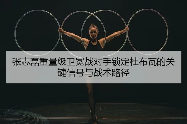 张志磊重量级卫冕战对手锁定杜布瓦的关键信号与战术路径